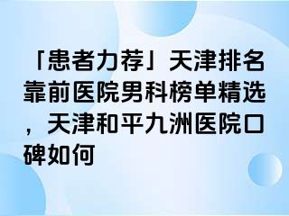 「患者力荐」天津排名靠前医院男科榜单精选，天津和平九洲医院口碑如何
