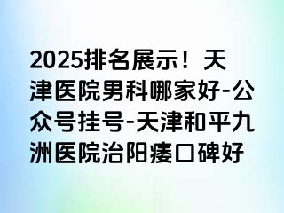 2025排名展示！天津医院男科哪家好-公众号挂号-天津和平九洲医院治阳痿口碑好