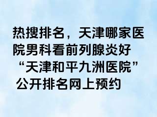 热搜排名，天津哪家医院男科看前列腺炎好 “天津和平九洲医院” 公开排名网上预约
