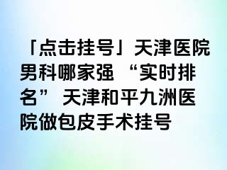 「点击挂号」天津医院男科哪家强 “实时排名” 天津和平九洲医院做包皮手术挂号