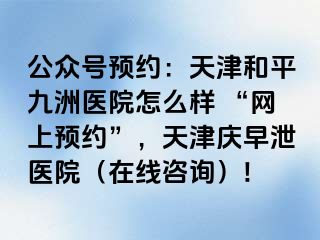 公众号预约：天津和平九洲医院怎么样 “网上预约”，天津庆早泄医院（在线咨询）!