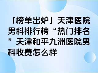 「榜单出炉」天津医院男科排行榜“热门排名”天津和平九洲医院男科收费怎么样