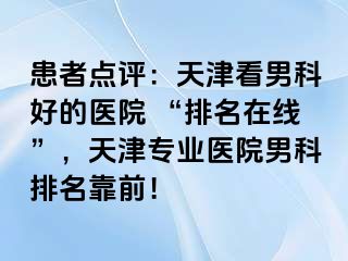 患者点评：天津看男科好的医院 “排名在线”，天津专业医院男科排名靠前！