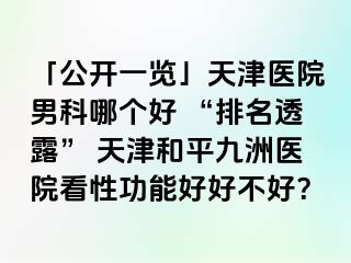 「公开一览」天津医院男科哪个好 “排名透露” 天津和平九洲医院看性功能好好不好？