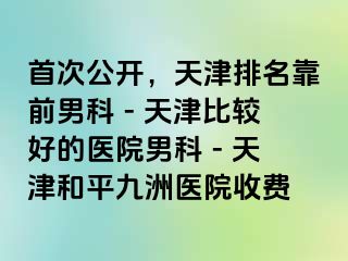 首次公开，天津排名靠前男科 - 天津比较好的医院男科 - 天津和平九洲医院收费