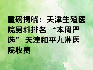重磅揭晓：天津生殖医院男科排名 “本周严选” 天津和平九洲医院收费
