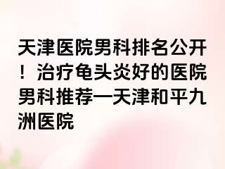 天津医院男科排名公开！治疗龟头炎好的医院男科推荐—天津和平九洲医院