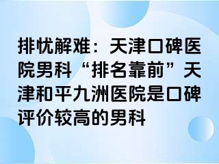 排忧解难：天津口碑医院男科“排名靠前”天津和平九洲医院是口碑评价较高的男科