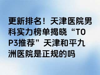 更新排名！天津医院男科实力榜单揭晓“TOP3推荐”天津和平九洲医院是正规的吗