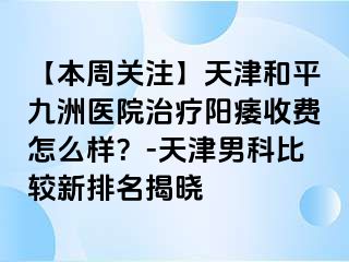 【本周关注】天津和平九洲医院治疗阳痿收费怎么样？-天津男科比较新排名揭晓