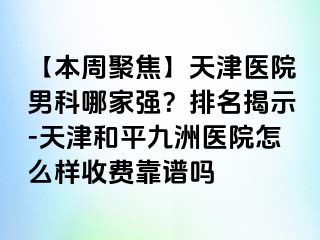 【本周聚焦】天津医院男科哪家强？排名揭示-天津和平九洲医院怎么样收费靠谱吗