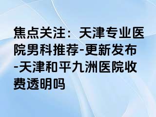 焦点关注：天津专业医院男科推荐-更新发布-天津和平九洲医院收费透明吗