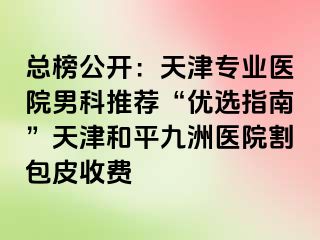 总榜公开：天津专业医院男科推荐“优选指南”天津和平九洲医院割包皮收费