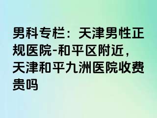 男科专栏：天津男性正规医院-和平区附近，天津和平九洲医院收费贵吗