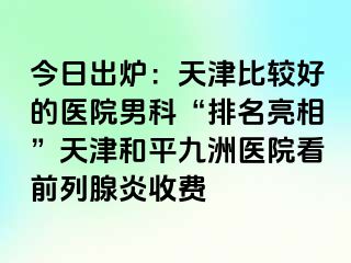 今日出炉：天津比较好的医院男科“排名亮相”天津和平九洲医院看前列腺炎收费