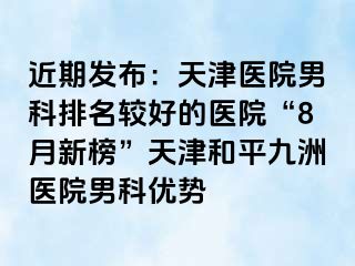 近期发布：天津医院男科排名较好的医院“8月新榜”天津和平九洲医院男科优势