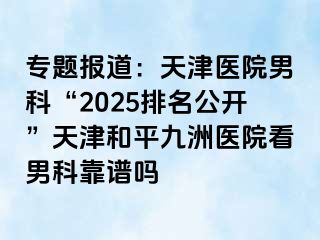 专题报道：天津医院男科“2025排名公开”天津和平九洲医院看男科靠谱吗