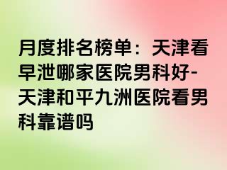 月度排名榜单：天津看早泄哪家医院男科好-天津和平九洲医院看男科靠谱吗