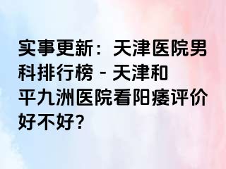 实事更新：天津医院男科排行榜 - 天津和平九洲医院看阳痿评价好不好？