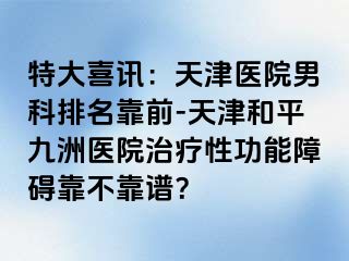 特大喜讯：天津医院男科排名靠前-天津和平九洲医院治疗性功能障碍靠不靠谱？
