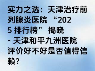 实力之选：天津治疗前列腺炎医院 “2025 排行榜” 揭晓 - 天津和平九洲医院评价好不好是否值得信赖？