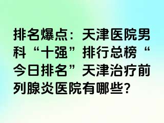 排名爆点：天津医院男科“十强”排行总榜“今日排名”天津治疗前列腺炎医院有哪些？