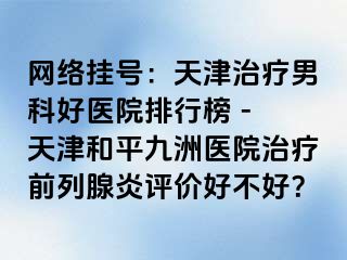 网络挂号：天津治疗男科好医院排行榜 - 天津和平九洲医院治疗前列腺炎评价好不好？