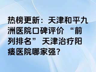 热榜更新：天津和平九洲医院口碑评价 “前列排名” 天津治疗阳痿医院哪家强？