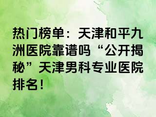 热门榜单：天津和平九洲医院靠谱吗“公开揭秘”天津男科专业医院排名！