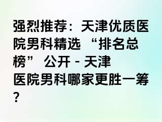 强烈推荐：天津优质医院男科精选 “排名总榜” 公开 - 天津医院男科哪家更胜一筹？