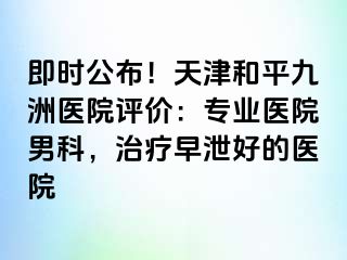 即时公布!天津和平九洲医院评价:专业医院男科,治疗早泄好的医院