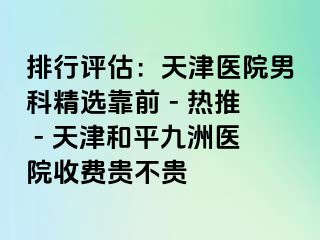 排行评估:天津医院男科精选靠前 - 热推 - 天津和平九洲医院收费贵不贵