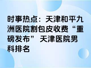 时事热点:天津和平九洲医院割包皮收费“重磅发布” 天津医院男科排名