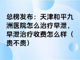 总榜发布:天津和平九洲医院怎么治疗早泄,早泄治疗收费怎么样(贵不贵)