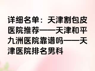 详细名单:天津割包皮医院推荐——天津和平九洲医院靠谱吗——天津医院排名男科