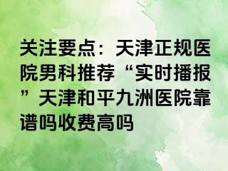 关注要点:天津正规医院男科推荐“实时播报”天津和平九洲医院靠谱吗收费高吗