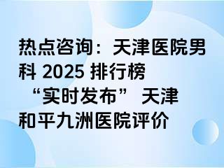 热点咨询:天津医院男科 2025 排行榜 “实时发布” 天津和平九洲医院评价