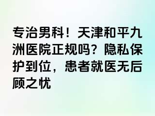 专治男科!天津和平九洲医院正规吗?隐私保护到位,患者就医无后顾之忧