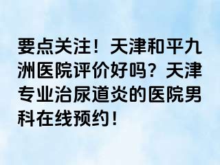 要点关注!天津和平九洲医院评价好吗?天津专业治尿道炎的医院男科在线预约!