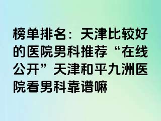 榜单排名:天津比较好的医院男科推荐“在线公开”天津和平九洲医院看男科靠谱嘛