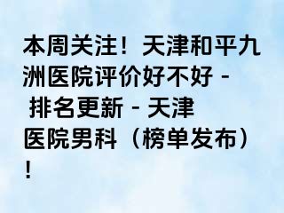 本周关注!天津和平九洲医院评价好不好 - 排名更新 - 天津医院男科(榜单发布)!