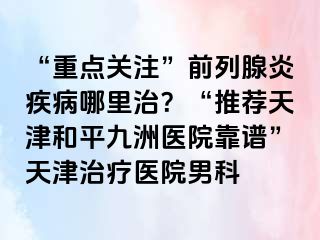 “重点关注”前列腺炎疾病哪里治?“推荐天津和平九洲医院靠谱”天津治疗医院男科
