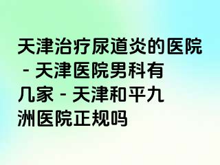 天津治疗尿道炎的医院 - 天津医院男科有几家 - 天津和平九洲医院正规吗