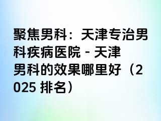 聚焦男科:天津专治男科疾病医院 - 天津男科的效果哪里好(2025 排名)