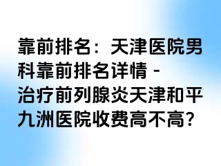 靠前排名:天津医院男科靠前排名详情 - 治疗前列腺炎天津和平九洲医院收费高不高?