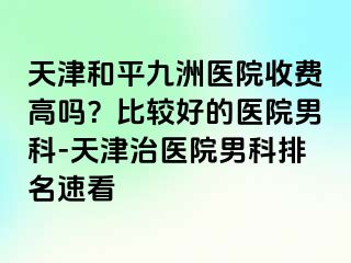 天津和平九洲医院收费高吗?比较好的医院男科-天津治医院男科排名速看