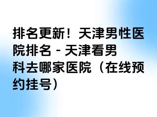 排名更新!天津男性医院排名 - 天津看男科去哪家医院(在线预约挂号)