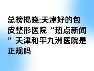 总榜揭晓:天津好的包皮整形医院“热点新闻”天津和平九洲医院是正规吗