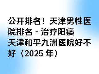 公开排名!天津男性医院排名 - 治疗阳痿天津和平九洲医院好不好(2025 年)