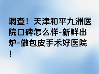 调查!天津和平九洲医院口碑怎么样-新鲜出炉-做包皮手术好医院!